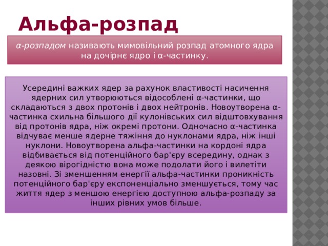 Альфа-розпад   α-розпадом  називають мимовільний розпад атомного ядра на дочірнє ядро і α-частинку. Усередині важких ядер за рахунок властивості насичення ядерних сил утворюються відособлені α-частинки, що складаються з двох протонів і двох нейтронів. Новоутворена α-частинка схильна більшого дії кулонівських сил відштовхування від протонів ядра, ніж окремі протони. Одночасно α-частинка відчуває менше ядерне тяжіння до нуклонами ядра, ніж інші нуклони. Новоутворена альфа-частинки на кордоні ядра відбивається від потенційного бар'єру всередину, однак з деякою вірогідністю вона може подолати його і вилетіти назовні. Зі зменшенням енергії альфа-частинки проникність потенційного бар'єру експоненціально зменшується, тому час життя ядер з меншою енергією доступною альфа-розпаду за інших рівних умов більше. 