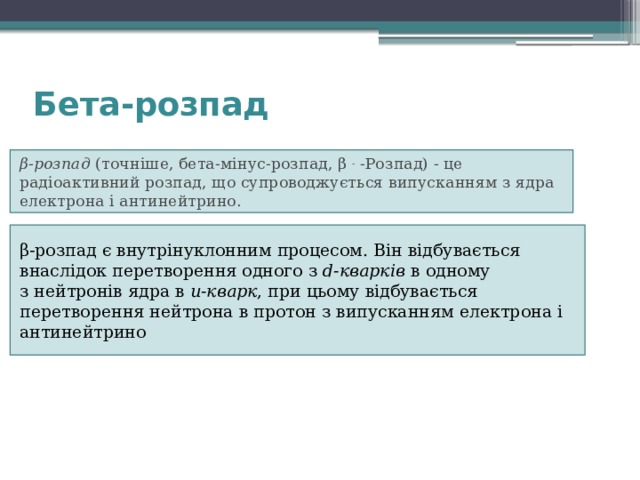 Бета-розпад   β-розпад  (точніше, бета-мінус-розпад, β  -  -Розпад) - це радіоактивний розпад, що супроводжується випусканням з ядра електрона і антинейтрино. β-розпад є внутрінуклонним процесом. Він відбувається внаслідок перетворення одного з  d-кварків  в одному з нейтронів ядра в  u-кварк , при цьому відбувається перетворення нейтрона в протон з випусканням електрона і антинейтрино 