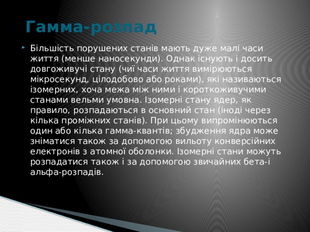   Гамма-розпад   Більшість порушених станів мають дуже малі часи життя (менше наносекунди). Однак існують і досить довгоживучі стану (чиї часи життя вимірюються мікросекунд, цілодобово або роками), які називаються ізомерних, хоча межа між ними і короткоживучими станами вельми умовна. Ізомерні стану ядер, як правило, розпадаються в основний стан (іноді через кілька проміжних станів). При цьому випромінюються один або кілька гамма-квантів; збудження ядра може зніматися також за допомогою вильоту конверсійних електронів з атомної оболонки. Ізомерні стани можуть розпадатися також і за допомогою звичайних бета-і альфа-розпадів. 
