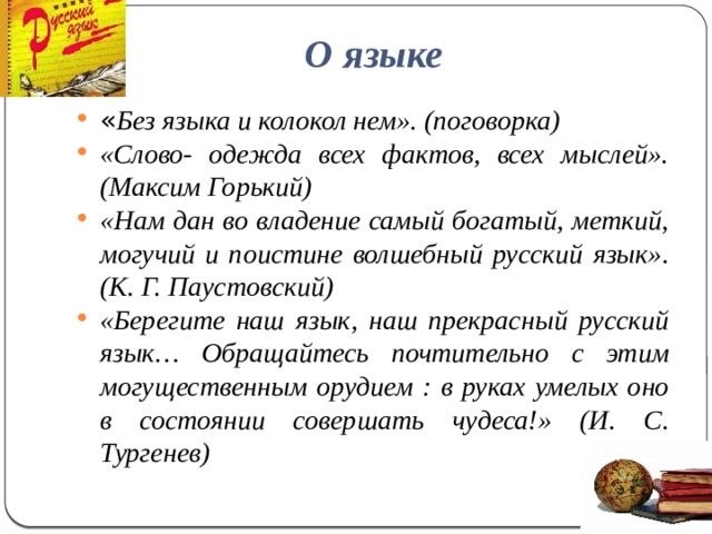О языке « Без языка и колокол нем». (поговорка) «Слово- одежда всех фактов, всех мыслей». (Максим Горький) «Нам дан во владение самый богатый, меткий, могучий и поистине волшебный русский язык». (К. Г. Паустовский) «Берегите наш язык, наш прекрасный русский язык… Обращайтесь почтительно с этим могущественным орудием : в руках умелых оно в состоянии совершать чудеса!» (И. С. Тургенев)  