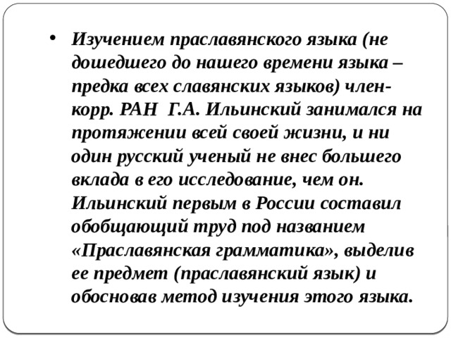Изучением праславянского языка (не дошедшего до нашего времени языка – предка всех славянских языков) член-корр. РАН Г.А. Ильинский занимался на протяжении всей своей жизни, и ни один русский ученый не внес большего вклада в его исследование, чем он.  Ильинский первым в России составил обобщающий труд под названием «Праславянская грамматика», выделив ее предмет (праславянский язык) и обосновав метод изучения этого языка.  