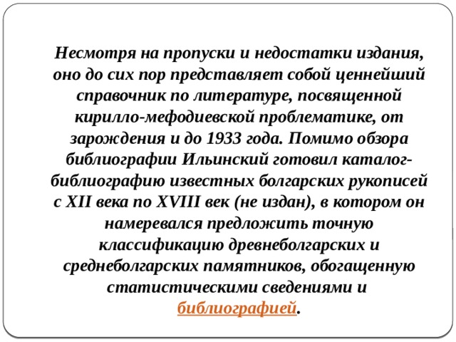 Несмотря на пропуски и недостатки издания, оно до сих пор представляет собой ценнейший справочник по литературе, посвященной кирилло-мефодиевской проблематике, от зарождения и до 1933 года. Помимо обзора библиографии Ильинский готовил каталог-библиографию известных болгарских рукописей с XII века по XVIII век (не издан), в котором он намеревался предложить точную классификацию древнеболгарских и среднеболгарских памятников, обогащенную статистическими сведениями и  библиографией . 
