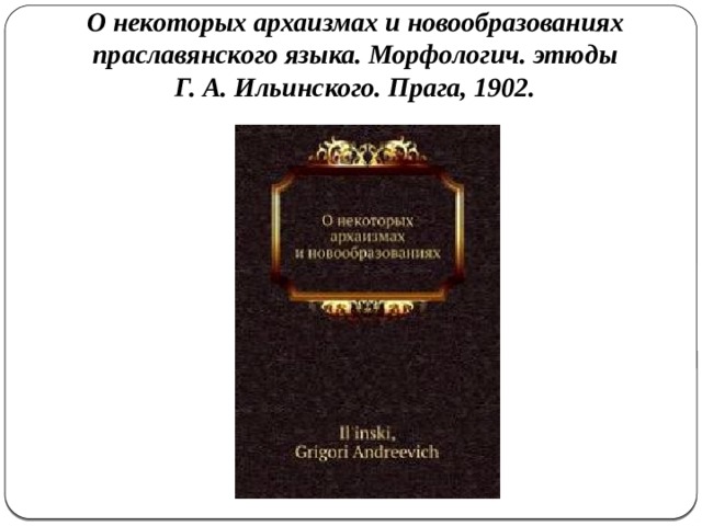 О некоторых архаизмах и новообразованиях праславянского языка. Морфологич. этюды Г. А. Ильинского. Прага, 1902. 