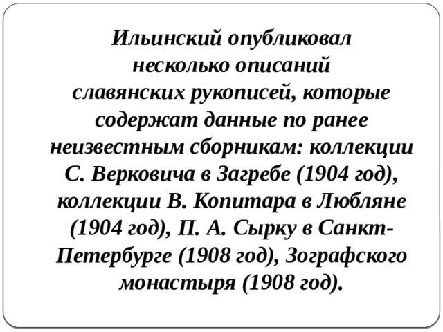 Ильинский опубликовал несколько описаний славянских рукописей, которые содержат данные по ранее неизвестным сборникам: коллекции С. Верковича в Загребе (1904 год), коллекции В. Копитара в Любляне (1904 год), П. А. Сырку в Санкт-Петербурге (1908 год), Зографского монастыря (1908 год). 