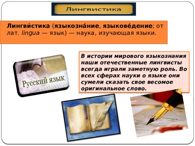 Лингви́стика ( языкозна́ние , языкове́дение ; от лат. lingua — язык) — наука, изучающая языки. В истории мирового языкознания наши отечественные лингвисты всегда играли заметную роль. Во всех сферах науки о языке они сумели сказать свое весомое оригинальное слово. 