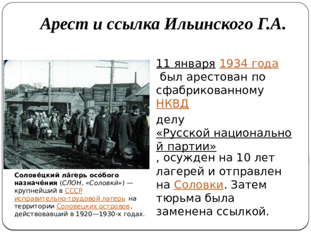 Арест и ссылка Ильинского Г.А. 11 января   1934 года  был арестован по сфабрикованному  НКВД   делу  «Русской национальной партии» , осужден на 10 лет лагерей и отправлен на  Соловки . Затем тюрьма была заменена ссылкой. Солове́цкий ла́герь осо́бого назначе́ния  ( СЛОН ,  «Соловки́» ) — крупнейший в  СССР   исправительно-трудовой лагерь  на территории  Соловецких островов , действовавший в 1920—1930-х годах. 