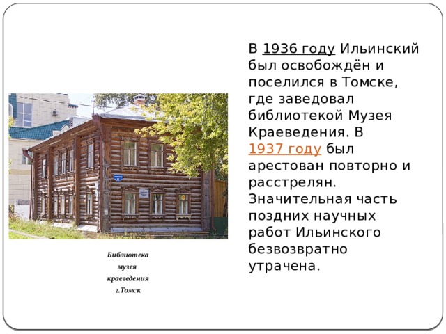 В  1936 году  Ильинский был освобождён и поселился в Томске, где заведовал библиотекой Музея Краеведения. В  1937 году  был арестован повторно и расстрелян. Значительная часть поздних научных работ Ильинского безвозвратно утрачена. Библиотека музея краеведения г.Томск 
