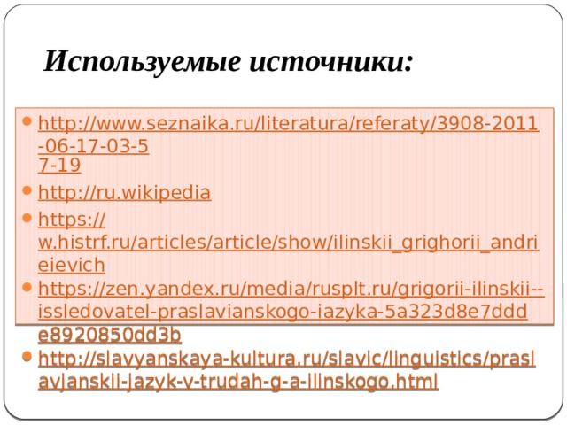 Используемые источники: http://www.seznaika.ru/literatura/referaty/3908-2011-06-17-03-5 7-19 http:// ru.wikipedia https:// w.histrf.ru/articles/article/show/ilinskii_grighorii_andrieievich https://zen.yandex.ru/media/rusplt.ru/grigorii-ilinskii-- issledovatel-praslavianskogo-iazyka-5a323d8e7ddde8920850dd3b http://slavyanskaya-kultura.ru/slavic/linguistics/praslavjanskii-jazyk-v-trudah-g-a-ilinskogo.html 