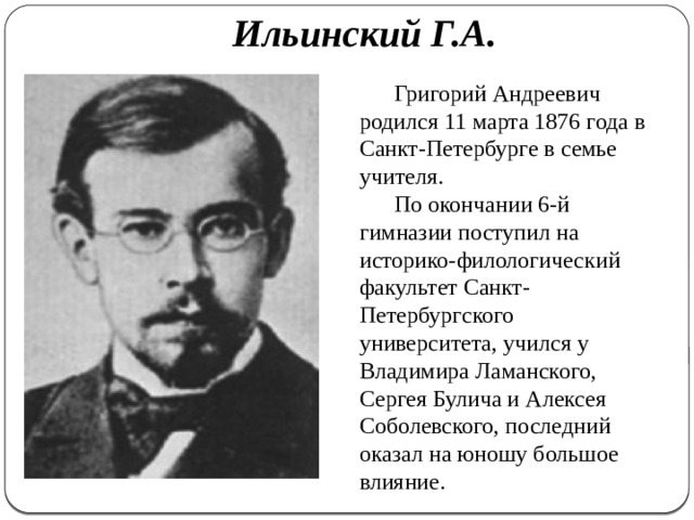    Ильинский Г.А.   Григорий Андреевич родился 11 марта 1876 года в Санкт-Петербурге в семье учителя. По окончании 6-й гимназии поступил на историко-филологический факультет Санкт-Петербургского университета, учился у Владимира Ламанского, Сергея Булича и Алексея Соболевского, последний оказал на юношу большое влияние. 