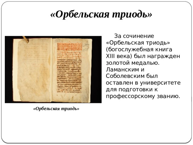«Орбельская триодь»   За сочинение «Орбельская триодь» (богослужебная книга ΧΙΙΙ века) был награжден золотой медалью. Ламанским и Соболевским был оставлен в университете для подготовки к профессорскому званию. «Орбельская триодь» 