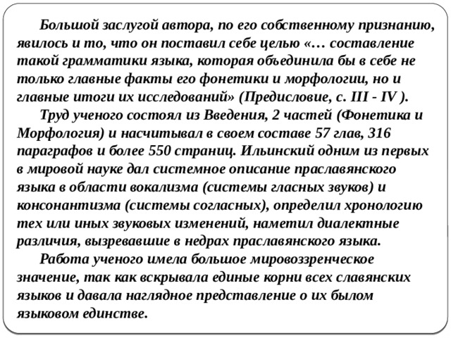 Большой заслугой автора, по его собственному признанию, явилось и то, что он поставил себе целью «… составление такой грамматики языка, которая объединила бы в себе не только главные факты его фонетики и морфологии, но и главные итоги их исследований» (Предисловие, с. III - IV ).  Труд ученого состоял из Введения, 2 частей (Фонетика и Морфология) и насчитывал в своем составе 57 глав, 316 параграфов и более 550 страниц. Ильинский одним из первых в мировой науке дал системное описание праславянского языка в области вокализма (системы гласных звуков) и консонантизма (системы согласных), определил хронологию тех или иных звуковых изменений, наметил диалектные различия, вызревавшие в недрах праславянского языка.  Работа ученого имела большое мировоззренческое значение, так как вскрывала единые корни всех славянских языков и давала наглядное представление о их былом языковом единстве. 