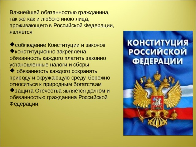 Важнейшей обязанностью гражданина, так же как и любого иною лица, проживающего в Российской Федерации, является соблюдение Конституции и законов конституционно закреплена обязанность каждого платить законно установленные налоги и сборы  обязанность каждого сохранять природу и окружающую среду, бережно относиться к природным богатствам защита Отечества является долгом и обязанностью гражданина Российской Федерации.  