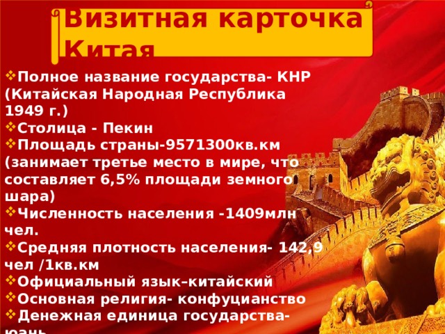 Визитная карточка Китая Полное название государства- КНР ( Китайская Народная Республика 1949 г.) Столица - Пекин Площадь страны-9571300кв.км  (занимает третье место в мире, что составляет 6,5% площади земного шара) Численность населения -1409млн чел. Средняя плотность населения- 142,9 чел /1кв.км Официальный язык–китайский Основная религия-  конфуцианство Денежная единица государства-  юань Форма правления-  республика Форма территориального устройства –  унитарное государство 