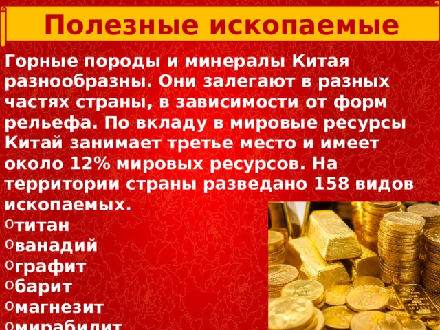 Полезные ископаемые Горные породы и минералы Китая разнообразны. Они залегают в разных частях страны, в зависимости от форм рельефа. По вкладу в мировые ресурсы Китай занимает третье место и имеет около 12% мировых ресурсов. На территории страны разведано 158 видов ископаемых.  титан ванадий графит барит магнезит мирабилит гипс каменный уголь  