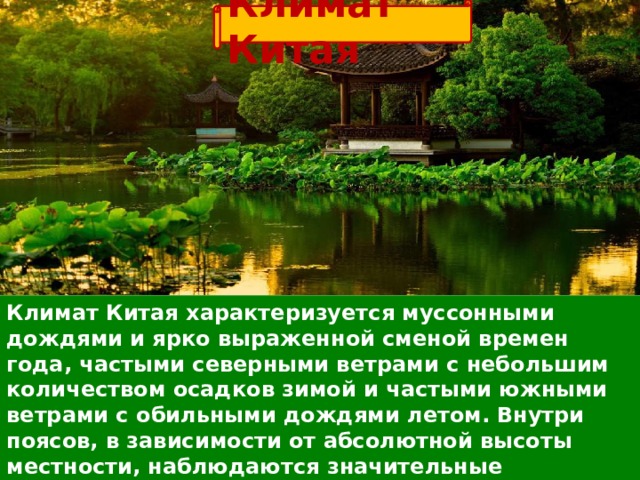 Климат Китая Климат Китая характеризуется муссонными дождями и ярко выраженной сменой времен года, частыми северными ветрами с небольшим количеством осадков зимой и частыми южными ветрами с обильными дождями летом.  Внутри поясов, в зависимости от абсолютной высоты местности, наблюдаются значительные температурные различия.  Зимой от – 10 до +10, а летом столбик термометра достигает +32 градусов Цельсия.  