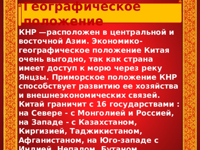 Географическое положение КНР —расположен в центральной и восточной Азии. Экономико-географическое положение Китая очень выгодно, так как страна имеет доступ к морю через реку Янцзы. Приморское положение КНР способствует развитию ее хозяйства и внешнеэкономических связей. Китай граничит с 16 государствами : на Севере - с Монголией и Россией, на Западе - с Казахстаном, Киргизией, Таджикистаном, Афганистаном, на Юго-западе с Индией, Непалом, Бутаном, Мьянмой, Таиландом, Лаосом, Вьетнамом, на Востоке с Кореей, имеет морскую границу с Филиппинами и Японией.  