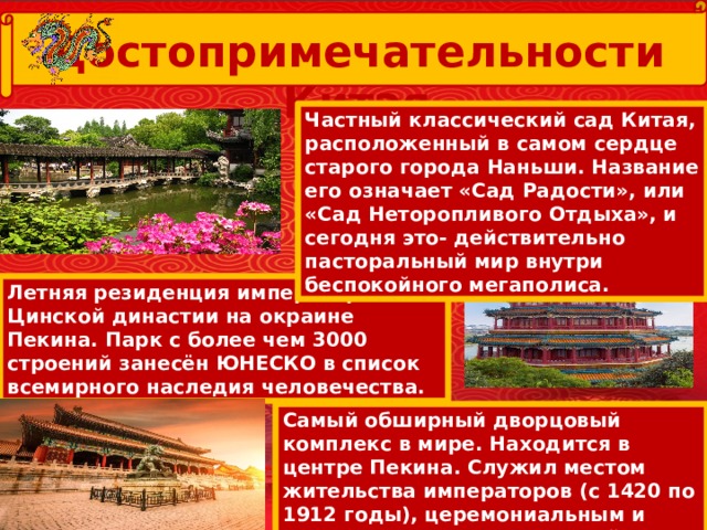  Достопримечательности Китая Частный классический сад Китая, расположенный в самом сердце старого города Наньши. Название его означает «Сад Радости», или «Сад Неторопливого Отдыха», и сегодня это- действительно пасторальный мир внутри беспокойного мегаполиса. Летняя резиденция императоров Цинской династии на окраине Пекина. Парк с более чем 3000 строений занесён ЮНЕСКО в список всемирного наследия человечества. Самый обширный дворцовый комплекс в мире. Находится в центре Пекина. Служил местом жительства императоров (с 1420 по 1912 годы), церемониальным и политическим центром китайского правительства. 