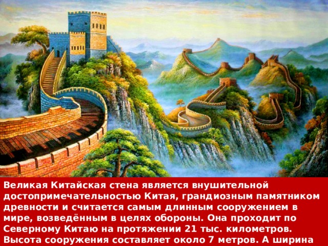 Великая Китайская стена является внушительной достопримечательностью Китая, грандиозным памятником древности и считается самым длинным сооружением в мире, возведённым в целях обороны. Она проходит по Северному Китаю на протяжении 21 тыс. километров. Высота сооружения составляет около 7 метров. А ширина — 6 метров. С внутренней стороны стена защищена специальным барьером в высоту 0,9 метра. 