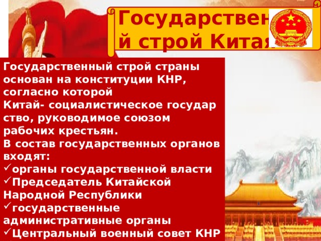 Государственный строй Китая Государственный строй страны основан на конституции КНР, согласно которой Китай- социалистическое государство, руководимое союзом рабочих крестьян. В состав государственных органов входят: органы государственной власти Председатель Китайской Народной Республики государственные административные органы Центральный военный совет КНР государственные судебные органы — народные суды государственные органы юридического надзора — народные прокуратуры 