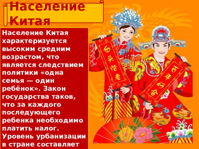 Население Китая Население Китая характеризуется высоким средним возрастом, что является следствием политики «одна семья — один ребёнок». Закон государства таков, что за каждого последующего ребенка необходимо платить налог. Уровень урбанизации в стране составляет 50%. Здесь царит социальное неравенство, поскольку жизнь в провинциях очень бедна. 
