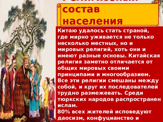 Религиозный состав населения Китая Китаю удалось стать страной, где мирно уживается не только несколько местных, но и мировых религий, хоть они и имеют разные основы. Китайская религия заметно отличается от общих мировых своими принципами и многообразием. Все эти религии смешаны между собой, и круг их последователей трудно размежевать. Среди тюркских народов распространен ислам. 80% всех жителей исповедуют даосизм, конфуцианство и народные учения. До 15% – приверженцы буддизма. До 4% – считают своей религией христианство. 2% – исповедуют ислам.  