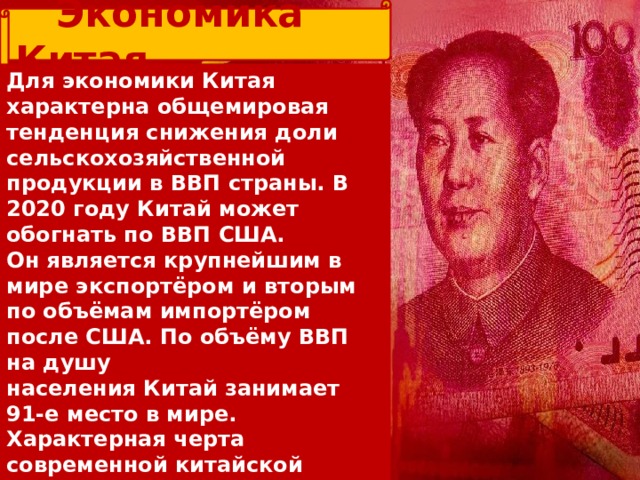  Экономика Китая Для экономики Китая характерна общемировая тенденция снижения доли сельскохозяйственной продукции в ВВП страны. В 2020 году Китай может обогнать по ВВП США. Он является крупнейшим в мире экспортёром и вторым по объёмам импортёром после США. По объёму ВВП на душу населения Китай занимает 91-е место в мире. Характерная черта современной китайской экономики — зависимость её от внешнего рынка. Экспорт даёт 80 % доходов государства. В экспортных отраслях занято около 20 млн человек. На внешний рынок вывозится 20 % валовой продукции. 