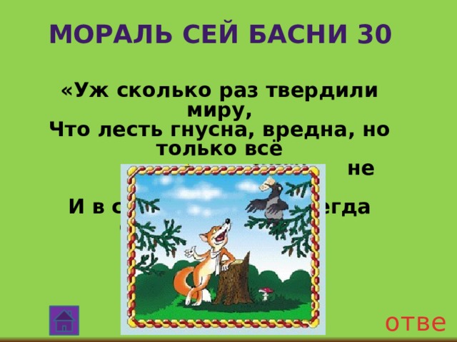 Мораль сей басни 30 «Уж сколько раз твердили миру, Что лесть гнусна, вредна, но только всё  не впрок, И в сердце льстец всегда отыщет уголок». ответ 