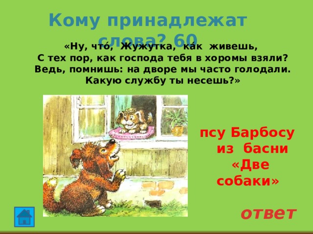 Кому принадлежат слова? 60  «Ну, что́, Жужутка, ка́к живешь,  С тех пор, как господа тебя в хоромы взяли?  Ведь, помнишь: на дворе мы часто голодали.  Какую службу ты несешь?»   псу Барбосу из басни «Две собаки» ответ 
