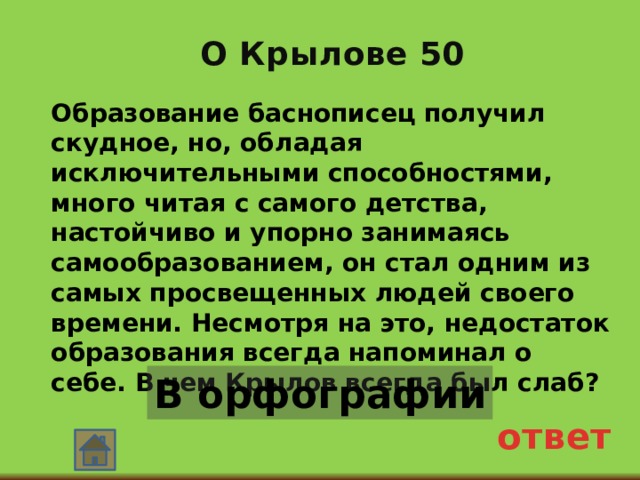 О Крылове 50 Образование баснописец получил скудное, но, обладая исключительными способностями, много читая с самого детства, настойчиво и упорно занимаясь самообразованием, он стал одним из самых просвещенных людей своего времени. Несмотря на это, недостаток образования всегда напоминал о себе. В чем Крылов всегда был слаб? В орфографии ответ 