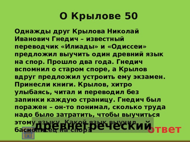 О Крылове 50 Однажды друг Крылова Николай Иванович Гнедич – известный переводчик «Илиады» и «Одиссеи» предложил выучить один древний язык на спор. Прошло два года. Гнедич вспомнил о старом споре, а Крылов вдруг предложил устроить ему экзамен. Принесли книги. Крылов, хитро улыбаясь, читал и переводил без запинки каждую страницу. Гнедич был поражен – он-то понимал, сколько труда надо было затратить, чтобы выучиться этому языку. Какой язык выучил баснописец на спор? древнегреческий ответ 