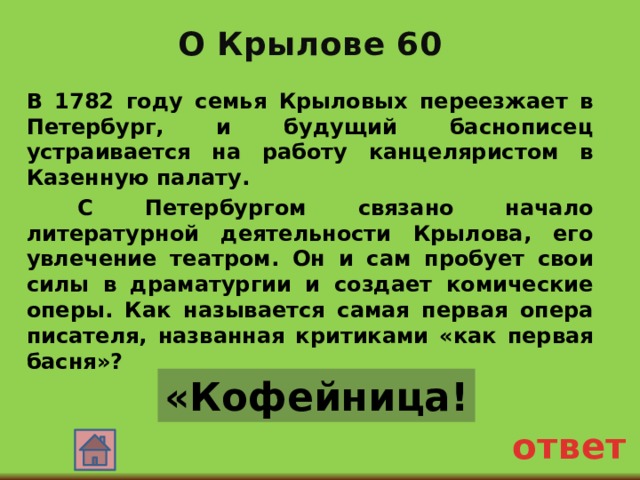 О Крылове 60 В 1782 году семья Крыловых переезжает в Петербург, и будущий баснописец устраивается на работу канцеляристом в Казенную палату.  С Петербургом связано начало литературной деятельности Крылова, его увлечение театром. Он и сам пробует свои силы в драматургии и создает комические оперы. Как называется самая первая опера писателя, названная критиками «как первая басня»? «Кофейница! ответ 