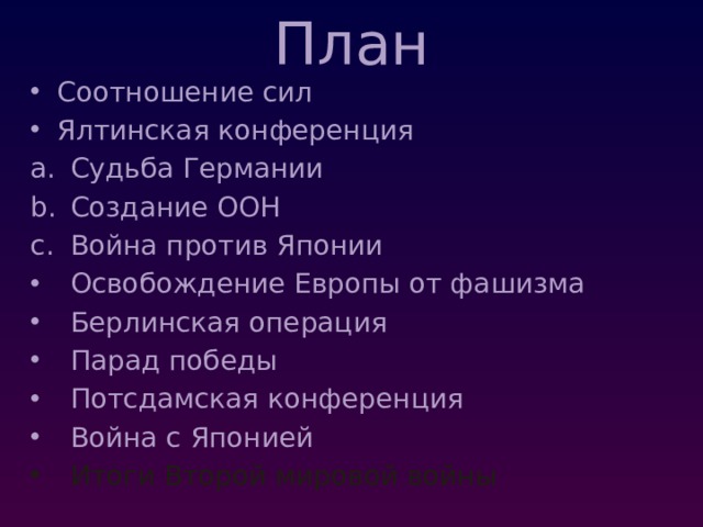 План Соотношение сил Ялтинская конференция Судьба Германии Создание ООН Война против Японии Освобождение Европы от фашизма Берлинская операция Парад победы Потсдамская конференция Война с Японией Итоги Второй мировой войны 