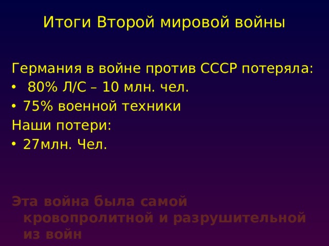 Итоги Второй мировой войны   Германия в войне против СССР потеряла:  80% Л/С – 10 млн. чел. 75% военной техники Наши потери: 27млн. Чел. Эта война была самой кровопролитной и разрушительной из войн 
