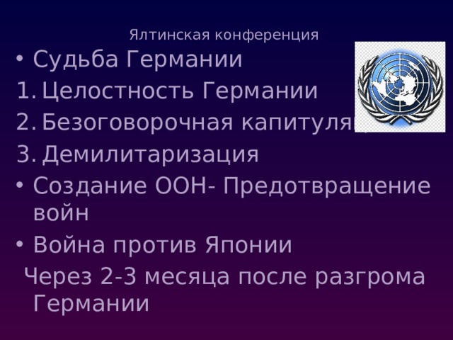 Ялтинская конференция   Судьба Германии Целостность Германии Безоговорочная капитуляция Демилитаризация Создание ООН- Предотвращение войн Война против Японии  Через 2-3 месяца после разгрома Германии 