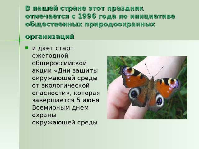 В нашей стране этот праздник отмечается с 1996 года по инициативе общественных природоохранных организаций  и дает старт ежегодной общероссийской акции «Дни защиты окружающей среды от экологической опасности», которая завершается 5 июня Всемирным днем охраны окружающей среды 