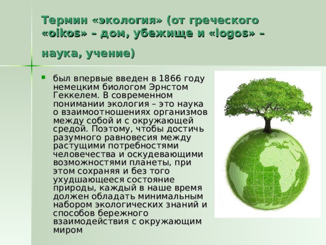 Термин «экология» (от греческого «oikos» – дом, убежище и «logos» – наука, учение)  был впервые введен в 1866 году немецким биологом Эрнстом Геккелем. В современном понимании экология – это наука о взаимоотношениях организмов между собой и с окружающей средой. Поэтому, чтобы достичь разумного равновесия между растущими потребностями человечества и оскудевающими возможностями планеты, при этом сохраняя и без того ухудшающееся состояние природы, каждый в наше время должен обладать минимальным набором экологических знаний и способов бережного взаимодействия с окружающим миром 