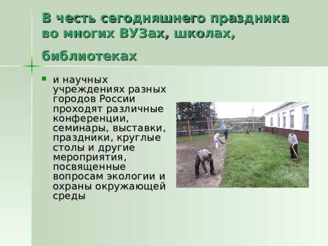 В честь сегодняшнего праздника во многих ВУЗах, школах, библиотеках и научных учреждениях разных городов России проходят различные конференции, семинары, выставки, праздники, круглые столы и другие мероприятия, посвященные вопросам экологии и охраны окружающей среды 
