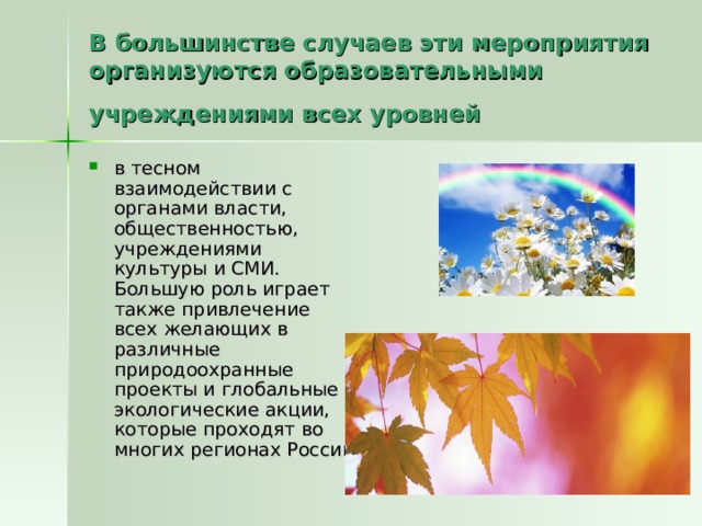В большинстве случаев эти мероприятия организуются образовательными учреждениями всех уровней  в тесном взаимодействии с органами власти, общественностью, учреждениями культуры и СМИ. Большую роль играет также привлечение всех желающих в различные природоохранные проекты и глобальные экологические акции, которые проходят во многих регионах России 