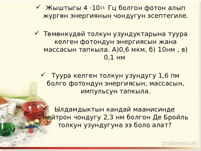 Жыштыгы 4 ·10 15 Гц болгон фотон алып жүргөн энергиянын чондугун эсептегиле. Төмөнкүдөй толкун узундуктарына туура келген фотондун энергиясын жана массасын тапкыла. А)0,6 мкм, б) 10нм , в) 0,1 нм Туура келген толкун узундугу 1,6 пм болго фотондун энергиясын, массасын, импульсун тапкыла. Ылдамдыктын кандай маанисинде нейтрон чондугу 2,3 нм болгон Де Бройль толкун узундугуна ээ боло алат? 