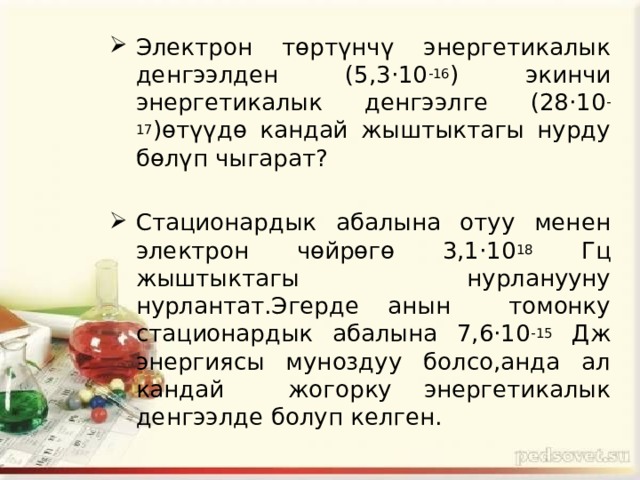 Электрон төртүнчү энергетикалык денгээлден (5,3·10 -16 ) экинчи энергетикалык денгээлге (28·10 -17 )өтүүдө кандай жыштыктагы нурду бөлүп чыгарат? Стационардык абалына отуу менен электрон чөйрөгө 3,1·10 18 Гц жыштыктагы нурланууну нурлантат.Эгерде анын томонку стационардык абалына 7,6·10 -15 Дж энергиясы муноздуу болсо,анда ал кандай жогорку энергетикалык денгээлде болуп келген. 