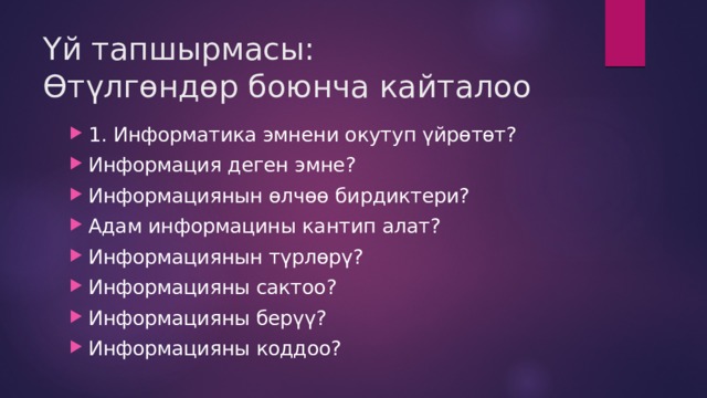 Үй тапшырмасы:  Өтүлгөндөр боюнча кайталоо 1. Информатика эмнени окутуп үйрөтөт? Информация деген эмне? Информациянын өлчөө бирдиктери? Адам информацины кантип алат? Информациянын түрлөрү? Информацияны сактоо? Информацияны берүү? Информацияны коддоо? 