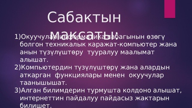 Сабактын максаты: Окуучулар информатика сабагынын өзөгү болгон техникалык каражат-компьютер жана анын түзүлүштөру тууралуу маалымат алышат. Компьютердин түзүлүштөрү жана алардын аткарган функциялары менен окуучулар таанышышат. Алган билимдерин турмушта колдоно алышат, интернеттин пайдалуу пайдасыз жактарын билишет. 