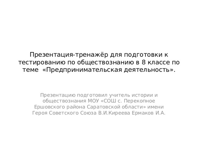 Презентация-тренажёр для подготовки к тестированию по обществознанию в 8 классе по теме «Предпринимательская деятельность». Презентацию подготовил учитель истории и обществознания МОУ «СОШ с. Перекопное Ершовского района Саратовской области» имени Героя Советского Союза В.И.Киреева Ермаков И.А. 