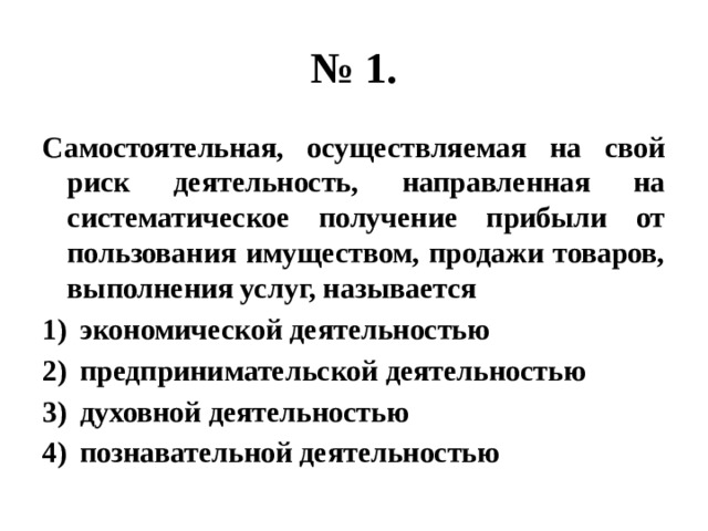 № 1. Самостоятельная, осуществляемая на свой риск деятельность, направленная на систематическое получение прибыли от пользования имуществом, продажи товаров, выполнения услуг, называется экономической деятельностью предпринимательской деятельностью духовной деятельностью познавательной деятельностью 