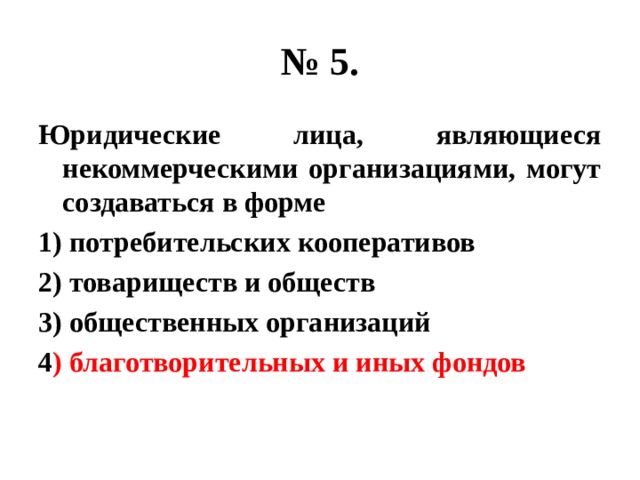 № 5. Юридические лица, являющиеся некоммерческими организациями, могут создаваться в форме 1) потребительских кооперативов 2) товариществ и обществ 3) общественных организаций 4 ) благотворительных и иных фондов 