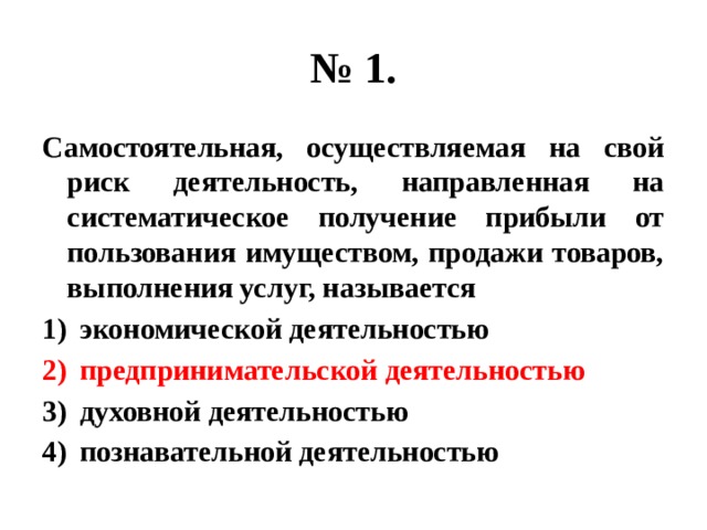 № 1. Самостоятельная, осуществляемая на свой риск деятельность, направленная на систематическое получение прибыли от пользования имуществом, продажи товаров, выполнения услуг, называется экономической деятельностью предпринимательской деятельностью духовной деятельностью познавательной деятельностью 