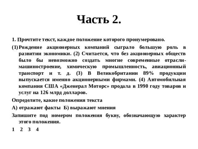 Часть 2. 1. Прочтите текст, каждое положение которого пронумеровано. Рождение акционерных компаний сыграло большую роль в развитии экономики. (2) Считается, что без акционерных обществ было бы невозможно создать многие современные отрасли- машиностроение, химическую промышленность, авиационный транспорт и т. д. (3) В Великобритании 89% продукции выпускается именно акционерными фирмами. (4) Автомобильная компания США «Дженерал Моторс» продала в 1990 году товаров и услуг на 126 млрд долларов. Определите, какие положения текста А) отражают факты Б) выражают мнения Запишите под номером положения букву, обозначающую характер этого положения. 1 2 3 4 