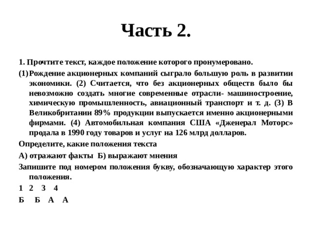 Часть 2. 1. Прочтите текст, каждое положение которого пронумеровано. Рождение акционерных компаний сыграло большую роль в развитии экономики. (2) Считается, что без акционерных обществ было бы невозможно создать многие современные отрасли- машиностроение, химическую промышленность, авиационный транспорт и т. д. (3) В Великобритании 89% продукции выпускается именно акционерными фирмами. (4) Автомобильная компания США «Дженерал Моторс» продала в 1990 году товаров и услуг на 126 млрд долларов. Определите, какие положения текста А) отражают факты Б) выражают мнения Запишите под номером положения букву, обозначающую характер этого положения. 2 3 4 Б Б А А 
