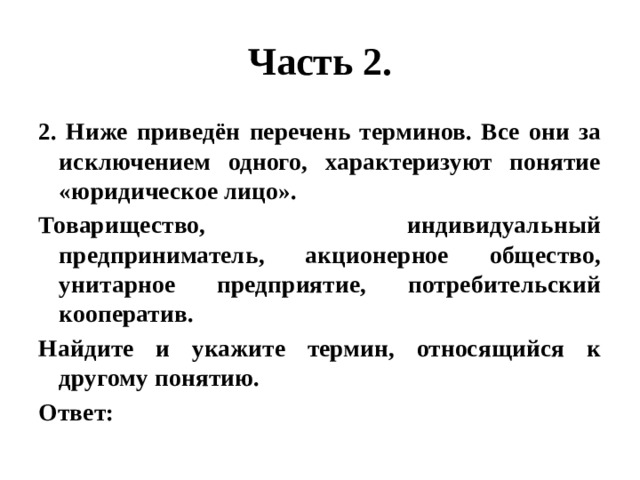 Часть 2. 2. Ниже приведён перечень терминов. Все они за исключением одного, характеризуют понятие «юридическое лицо». Товарищество, индивидуальный предприниматель, акционерное общество, унитарное предприятие, потребительский кооператив. Найдите и укажите термин, относящийся к другому понятию. Ответ: 