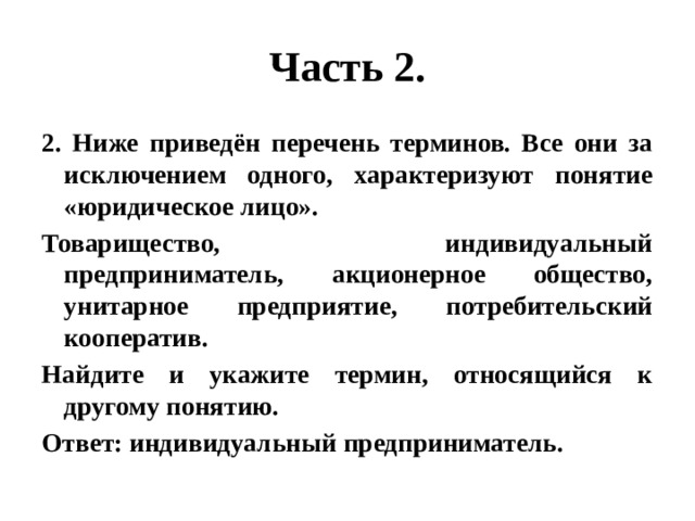 Часть 2. 2. Ниже приведён перечень терминов. Все они за исключением одного, характеризуют понятие «юридическое лицо». Товарищество, индивидуальный предприниматель, акционерное общество, унитарное предприятие, потребительский кооператив. Найдите и укажите термин, относящийся к другому понятию. Ответ: индивидуальный предприниматель. 